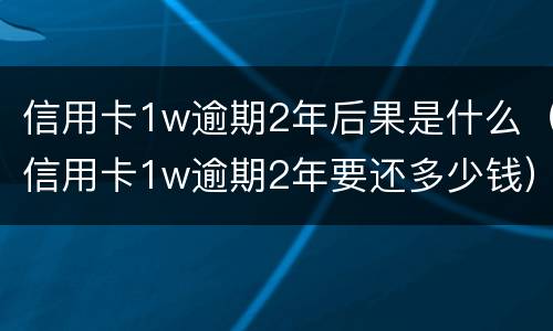 信用卡1w逾期2年后果是什么（信用卡1w逾期2年要还多少钱）