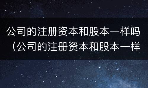 公司的注册资本和股本一样吗（公司的注册资本和股本一样吗合法吗）