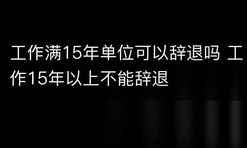 工作满15年单位可以辞退吗 工作15年以上不能辞退