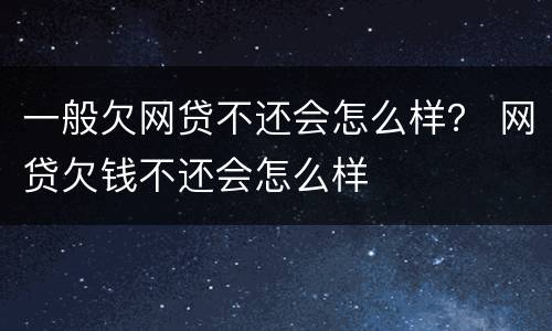 一般欠网贷不还会怎么样？ 网贷欠钱不还会怎么样