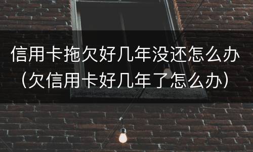 信用卡拖欠好几年没还怎么办（欠信用卡好几年了怎么办）