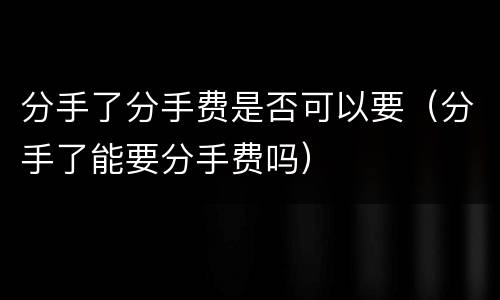分手了分手费是否可以要（分手了能要分手费吗）