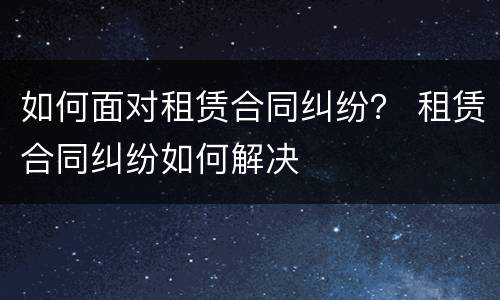 如何面对租赁合同纠纷？ 租赁合同纠纷如何解决