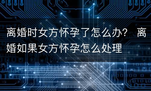 离婚时女方怀孕了怎么办？ 离婚如果女方怀孕怎么处理