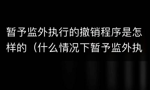 暂予监外执行的撤销程序是怎样的（什么情况下暂予监外执行终止）