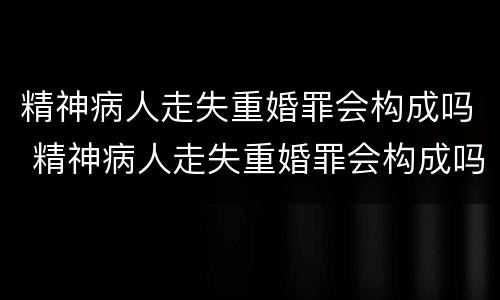 精神病人走失重婚罪会构成吗 精神病人走失重婚罪会构成吗判多少年