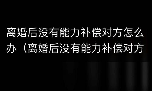 离婚后没有能力补偿对方怎么办（离婚后没有能力补偿对方怎么办手续）