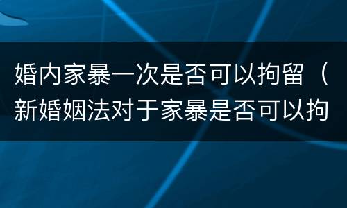 婚内家暴一次是否可以拘留（新婚姻法对于家暴是否可以拘留）