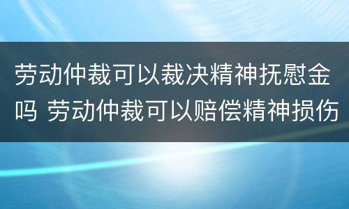 劳动仲裁可以裁决精神抚慰金吗 劳动仲裁可以赔偿精神损伤吗
