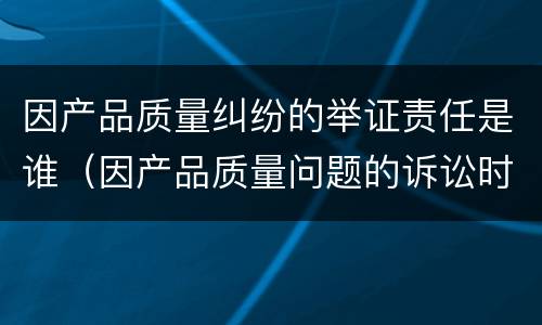 因产品质量纠纷的举证责任是谁（因产品质量问题的诉讼时效是几年?）
