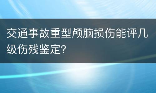 交通事故重型颅脑损伤能评几级伤残鉴定？