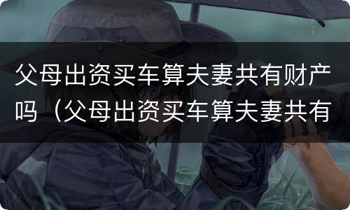 父母出资买车算夫妻共有财产吗（父母出资买车算夫妻共有财产吗知乎）