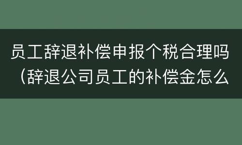 员工辞退补偿申报个税合理吗（辞退公司员工的补偿金怎么申报个税）