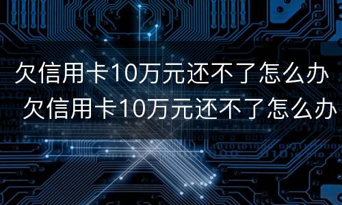 欠信用卡10万元还不了怎么办 欠信用卡10万元还不了怎么办呀