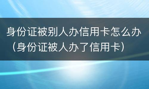 身份证被别人办信用卡怎么办（身份证被人办了信用卡）