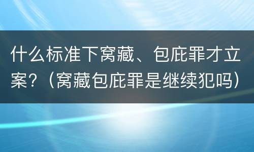 什么标准下窝藏、包庇罪才立案?（窝藏包庇罪是继续犯吗）