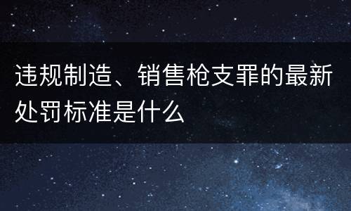 违规制造、销售枪支罪的最新处罚标准是什么