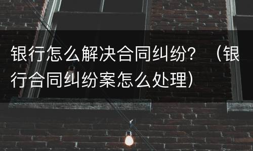 银行怎么解决合同纠纷？（银行合同纠纷案怎么处理）