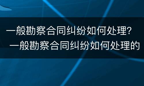 一般勘察合同纠纷如何处理？ 一般勘察合同纠纷如何处理的