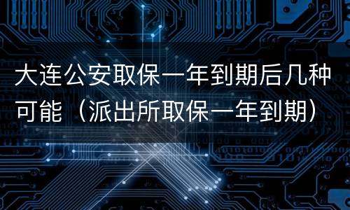 大连公安取保一年到期后几种可能（派出所取保一年到期）