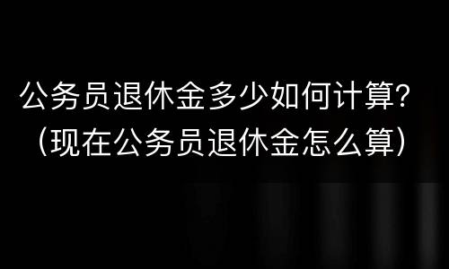 公务员退休金多少如何计算？（现在公务员退休金怎么算）