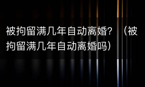 被拘留满几年自动离婚？（被拘留满几年自动离婚吗）