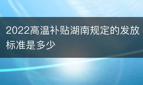 2022高温补贴湖南规定的发放标准是多少