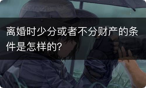 离婚时少分或者不分财产的条件是怎样的？