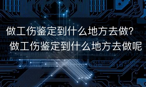 做工伤鉴定到什么地方去做？ 做工伤鉴定到什么地方去做呢
