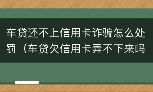 车贷还不上信用卡诈骗怎么处罚（车贷欠信用卡弄不下来吗）
