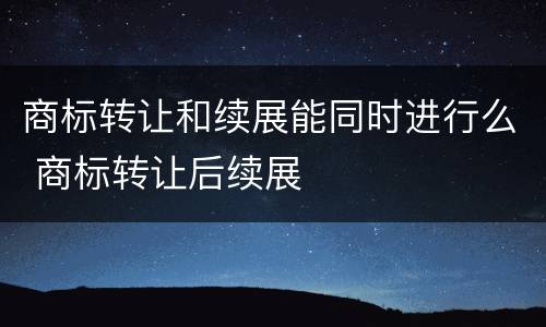 商标转让和续展能同时进行么 商标转让后续展