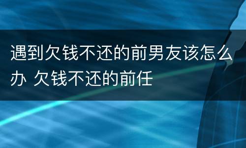 遇到欠钱不还的前男友该怎么办 欠钱不还的前任
