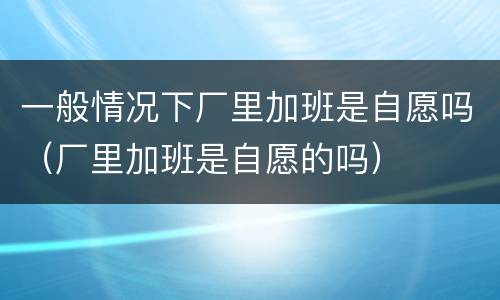一般情况下厂里加班是自愿吗（厂里加班是自愿的吗）