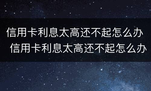 信用卡利息太高还不起怎么办 信用卡利息太高还不起怎么办 银行不给分期