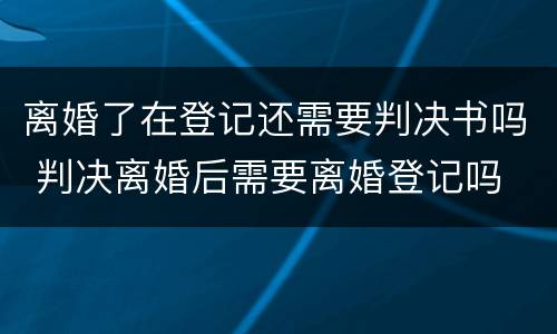 离婚了在登记还需要判决书吗 判决离婚后需要离婚登记吗