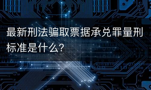 最新刑法骗取票据承兑罪量刑标准是什么？