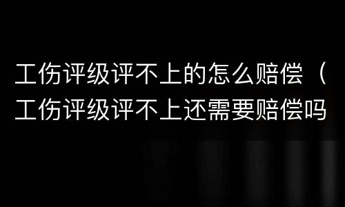 工伤评级评不上的怎么赔偿（工伤评级评不上还需要赔偿吗）