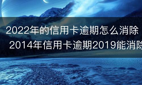 2022年的信用卡逾期怎么消除 2014年信用卡逾期2019能消除
