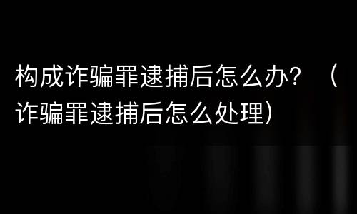 构成诈骗罪逮捕后怎么办？（诈骗罪逮捕后怎么处理）