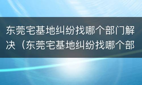 东莞宅基地纠纷找哪个部门解决（东莞宅基地纠纷找哪个部门解决最有效）