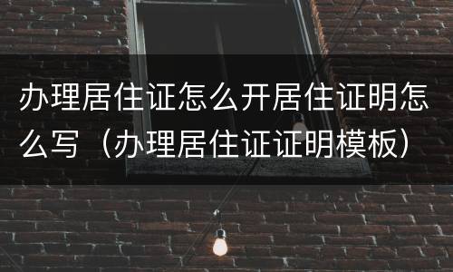 办理居住证怎么开居住证明怎么写（办理居住证证明模板）