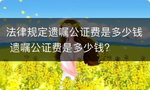 法律规定遗嘱公证费是多少钱 遗嘱公证费是多少钱?