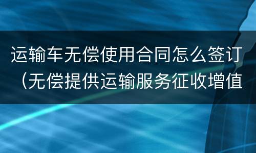 运输车无偿使用合同怎么签订（无偿提供运输服务征收增值税吗）