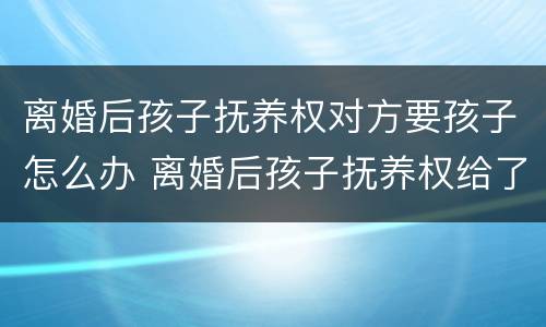离婚后孩子抚养权对方要孩子怎么办 离婚后孩子抚养权给了男方怎么要回