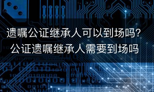 遗嘱公证继承人可以到场吗？ 公证遗嘱继承人需要到场吗