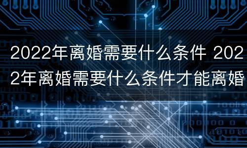 2022年离婚需要什么条件 2022年离婚需要什么条件才能离婚