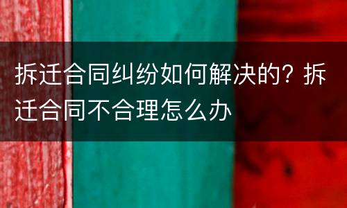 拆迁合同纠纷如何解决的? 拆迁合同不合理怎么办