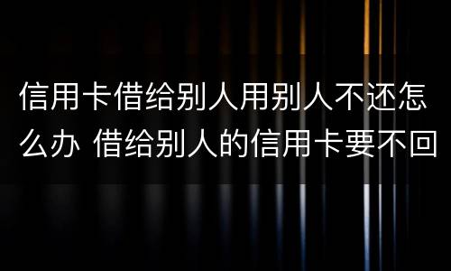 信用卡借给别人用别人不还怎么办 借给别人的信用卡要不回来怎么办