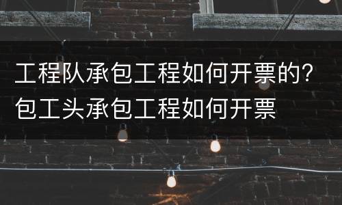 工程队承包工程如何开票的? 包工头承包工程如何开票