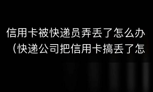 信用卡被快递员弄丢了怎么办（快递公司把信用卡搞丢了怎么办）